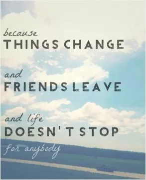 Because things change and friends leave and life doesn't stop for anybody Picture Quote #1