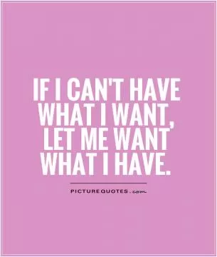 if I can't have what I want, let me want what I have Picture Quote #1