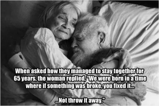When asked how they managed to stay together for 65 years, the woman replied, We were born in a time where if something was broke, you fixed it - not throw it away Picture Quote #1