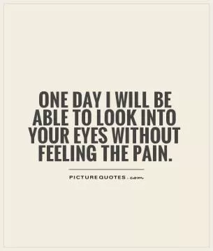 One day I will be able to look into your eyes without feeling the pain Picture Quote #1