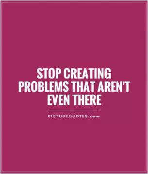 Stop creating problems that aren't even there Picture Quote #1