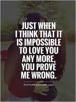 Just when  I think that it  is impossible to love you  any more,  you prove  me wrong Picture Quote #1