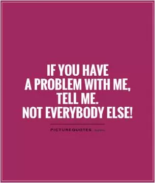 If you have  a problem with me, tell me.  Not everybody else! Picture Quote #1