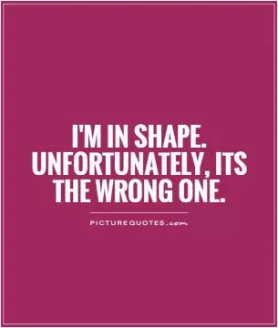 I'm in shape. Unfortunately, its the wrong one Picture Quote #1