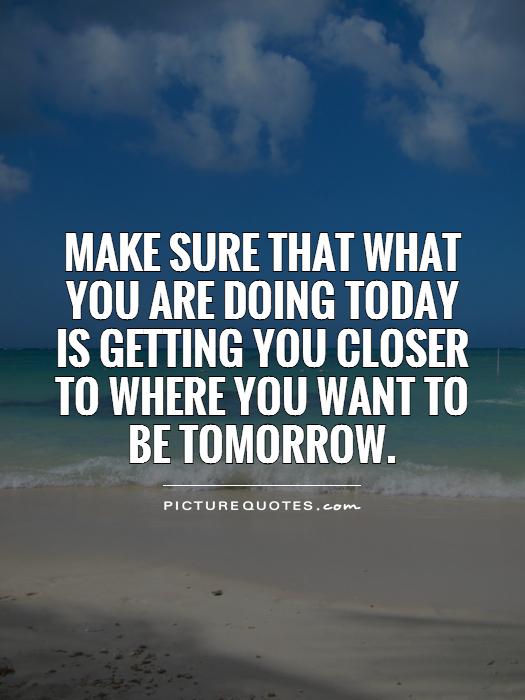 Make sure that what you are doing today is getting you closer to where you want to be tomorrow Picture Quote #1