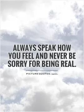 Always speak how you feel and never be sorry for being real Picture Quote #1