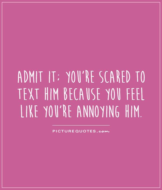 Admit it; you're scared to text him because you feel like you're annoying him Picture Quote #1