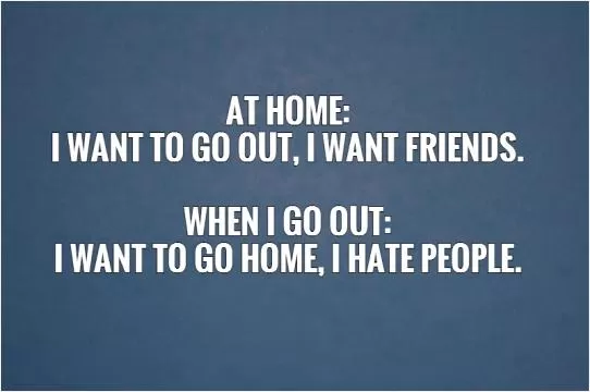 At home:  I want to go out, I want friends.   When I go out:  I want to go home, I hate people.   Picture Quote #1