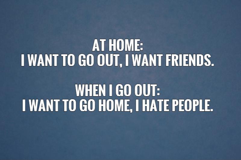 At home:  I want to go out, I want friends.   When I go out:  I want to go home, I hate people. Picture Quote #1