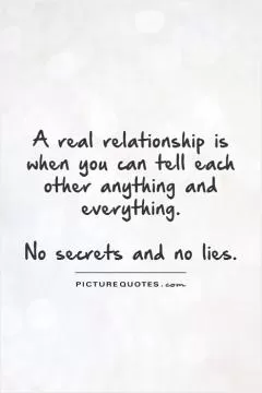 A real relationship is when you can tell each other anything and everything.   No secrets and no lies Picture Quote #1
