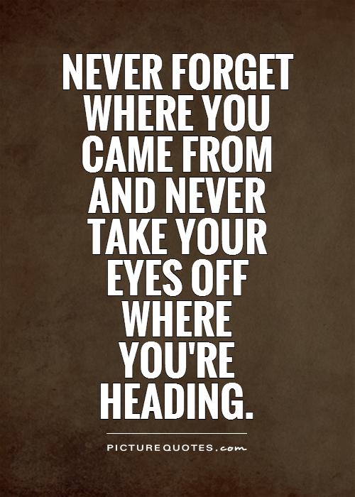 Never forget where you  came from  and never  take your  eyes off  where  you're  heading Picture Quote #1
