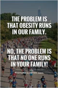 The problem is that obesity runs in our family.    No, the problem is that no one runs in your family! Picture Quote #1