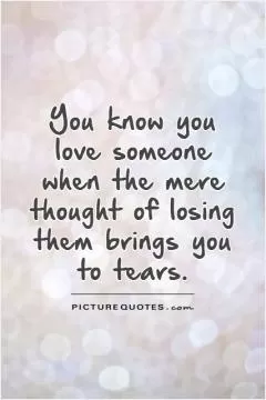 You know you love someone when the mere thought of losing them brings you to tears Picture Quote #1