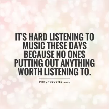 It's hard listening to music these days because no ones putting out anything worth listening to Picture Quote #1
