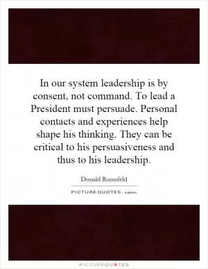 In our system leadership is by consent, not command. To lead a President must persuade. Personal contacts and experiences help shape his thinking. They can be critical to his persuasiveness and thus to his leadership Picture Quote #1