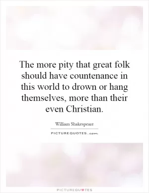 The more pity that great folk should have countenance in this world to drown or hang themselves, more than their even Christian Picture Quote #1