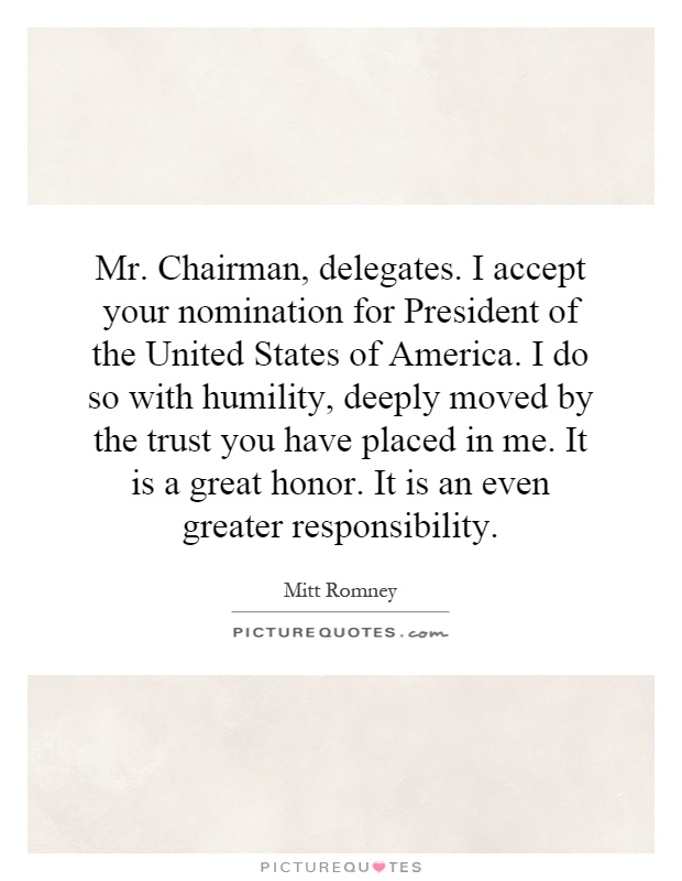 Mr. Chairman, delegates. I accept your nomination for President of the United States of America. I do so with humility, deeply moved by the trust you have placed in me. It is a great honor. It is an even greater responsibility Picture Quote #1
