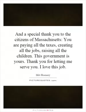 And a special thank you to the citizens of Massachusetts: You are paying all the taxes, creating all the jobs, raising all the children. This government is yours. Thank you for letting me serve you. I love this job Picture Quote #1