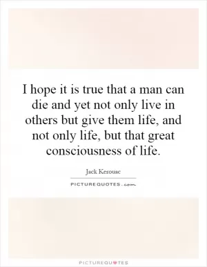I hope it is true that a man can die and yet not only live in others but give them life, and not only life, but that great consciousness of life Picture Quote #1