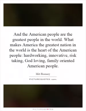 And the American people are the greatest people in the world. What makes America the greatest nation in the world is the heart of the American people: hardworking, innovative, risk taking, God loving, family oriented American people Picture Quote #1