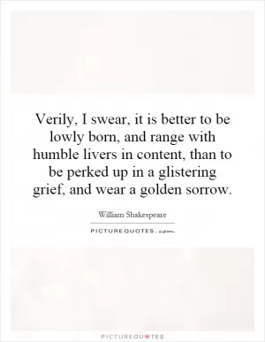 Verily, I swear, it is better to be lowly born, and range with humble livers in content, than to be perked up in a glistering grief, and wear a golden sorrow Picture Quote #1