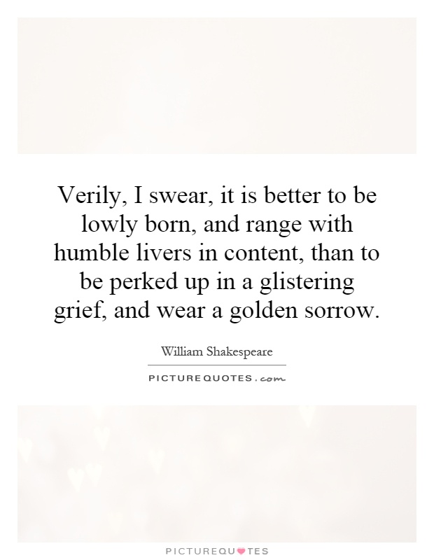 Verily, I swear, it is better to be lowly born, and range with humble livers in content, than to be perked up in a glistering grief, and wear a golden sorrow Picture Quote #1