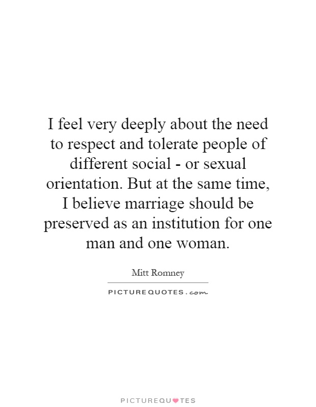 I feel very deeply about the need to respect and tolerate people of different social - or sexual orientation. But at the same time, I believe marriage should be preserved as an institution for one man and one woman Picture Quote #1