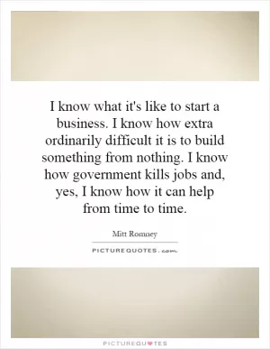 I know what it's like to start a business. I know how extra ordinarily difficult it is to build something from nothing. I know how government kills jobs and, yes, I know how it can help from time to time Picture Quote #1