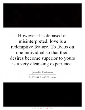 However it is debased or misinterpreted, love is a redemptive feature. To focus on one individual so that their desires become superior to yours is a very cleansing experience Picture Quote #1