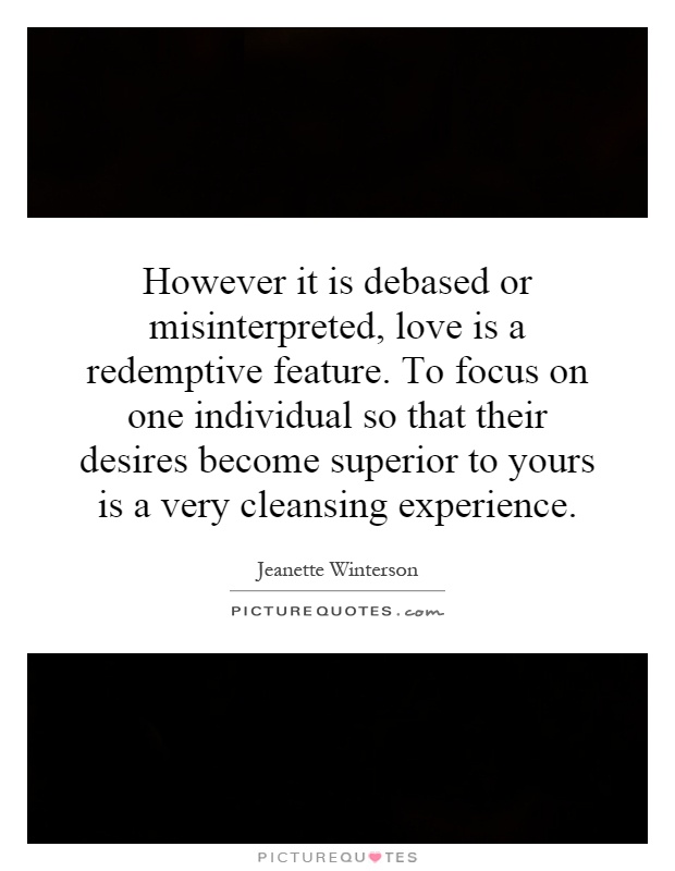 However it is debased or misinterpreted, love is a redemptive feature. To focus on one individual so that their desires become superior to yours is a very cleansing experience Picture Quote #1