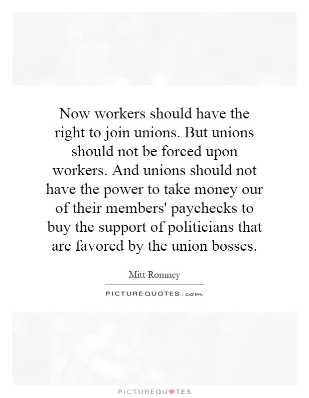 Now workers should have the right to join unions. But unions should not be forced upon workers. And unions should not have the power to take money our of their members' paychecks to buy the support of politicians that are favored by the union bosses Picture Quote #1