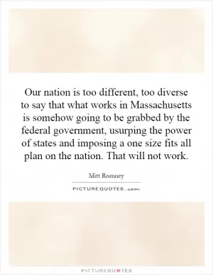 Our nation is too different, too diverse to say that what works in Massachusetts is somehow going to be grabbed by the federal government, usurping the power of states and imposing a one size fits all plan on the nation. That will not work Picture Quote #1