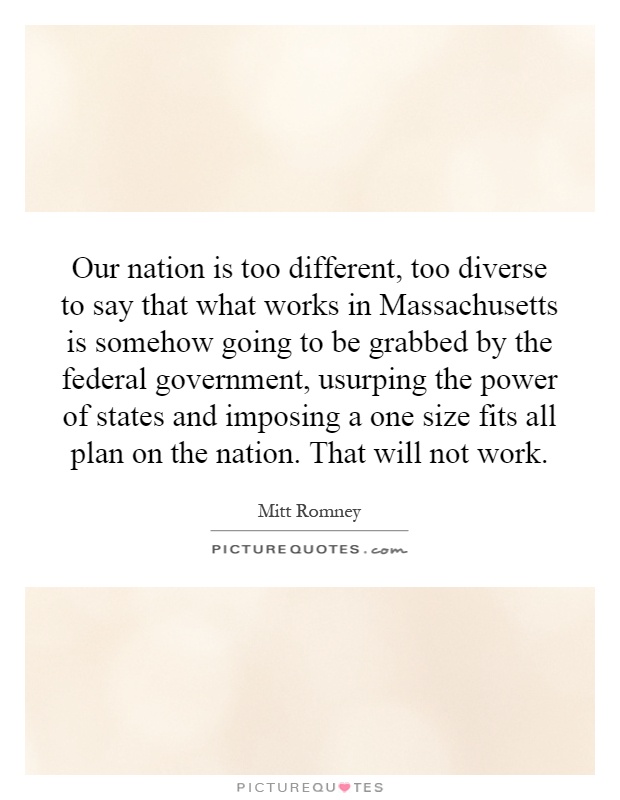 Our nation is too different, too diverse to say that what works in Massachusetts is somehow going to be grabbed by the federal government, usurping the power of states and imposing a one size fits all plan on the nation. That will not work Picture Quote #1