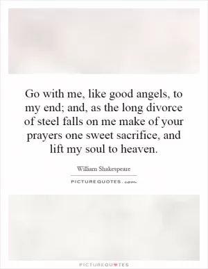 Go with me, like good angels, to my end; and, as the long divorce of steel falls on me make of your prayers one sweet sacrifice, and lift my soul to heaven Picture Quote #1