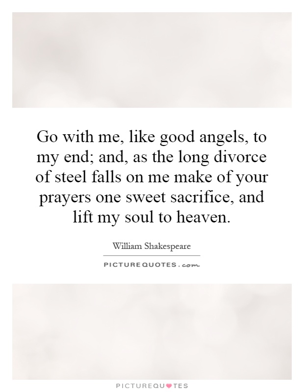Go with me, like good angels, to my end; and, as the long divorce of steel falls on me make of your prayers one sweet sacrifice, and lift my soul to heaven Picture Quote #1