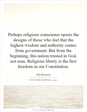 Perhaps religious conscience upsets the designs of those who feel that the highest wisdom and authority comes from government. But from the beginning, this nation trusted in God, not man. Religious liberty is the first freedom in our Constitution Picture Quote #1