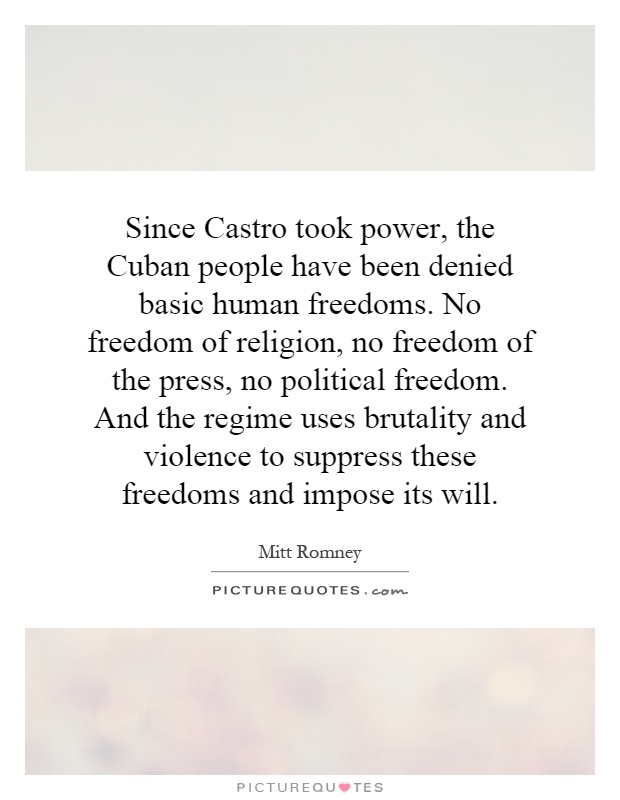Since Castro took power, the Cuban people have been denied basic human freedoms. No freedom of religion, no freedom of the press, no political freedom. And the regime uses brutality and violence to suppress these freedoms and impose its will Picture Quote #1