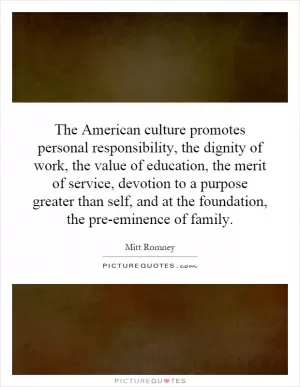 The American culture promotes personal responsibility, the dignity of work, the value of education, the merit of service, devotion to a purpose greater than self, and at the foundation, the pre-eminence of family Picture Quote #1