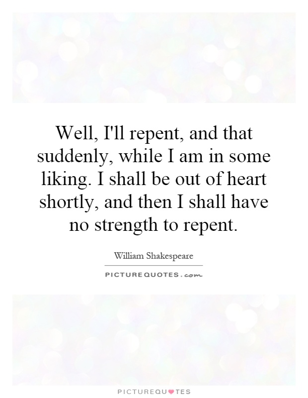 Well, I'll repent, and that suddenly, while I am in some liking. I shall be out of heart shortly, and then I shall have no strength to repent Picture Quote #1