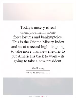 Today's misery is real unemployment, home foreclosures and bankruptcies. This is the Obama Misery Index and its at a record high. Its going to take more than new rhetoric to put Americans back to work - its going to take a new president Picture Quote #1