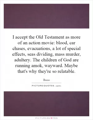I accept the Old Testament as more of an action movie: blood, car chases, evacuations, a lot of special effects, seas dividing, mass murder, adultery. The children of God are running amok, wayward. Maybe that's why they're so relatable Picture Quote #1