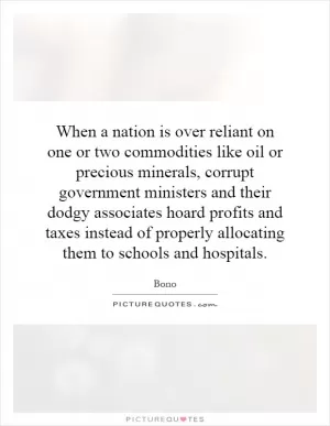 When a nation is over reliant on one or two commodities like oil or precious minerals, corrupt government ministers and their dodgy associates hoard profits and taxes instead of properly allocating them to schools and hospitals Picture Quote #1