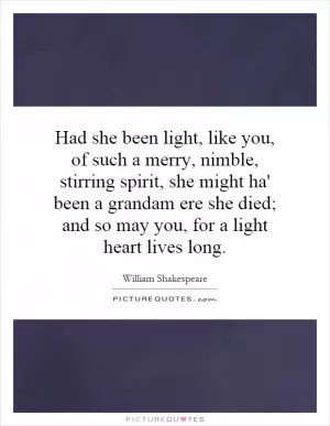 Had she been light, like you, of such a merry, nimble, stirring spirit, she might ha' been a grandam ere she died; and so may you, for a light heart lives long Picture Quote #1