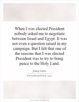 When I was elected President nobody asked me to negotiate between Israel and Egypt. It was not even a question raised in my campaign. But I felt that one of the reasons that I was elected President was to try to bring peace to the Holy Land Picture Quote #1