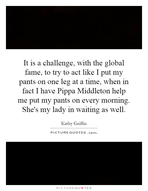 It is a challenge, with the global fame, to try to act like I put my pants on one leg at a time, when in fact I have Pippa Middleton help me put my pants on every morning. She's my lady in waiting as well Picture Quote #1