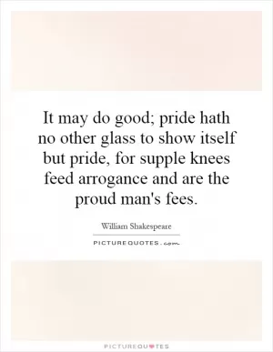It may do good; pride hath no other glass to show itself but pride, for supple knees feed arrogance and are the proud man's fees Picture Quote #1