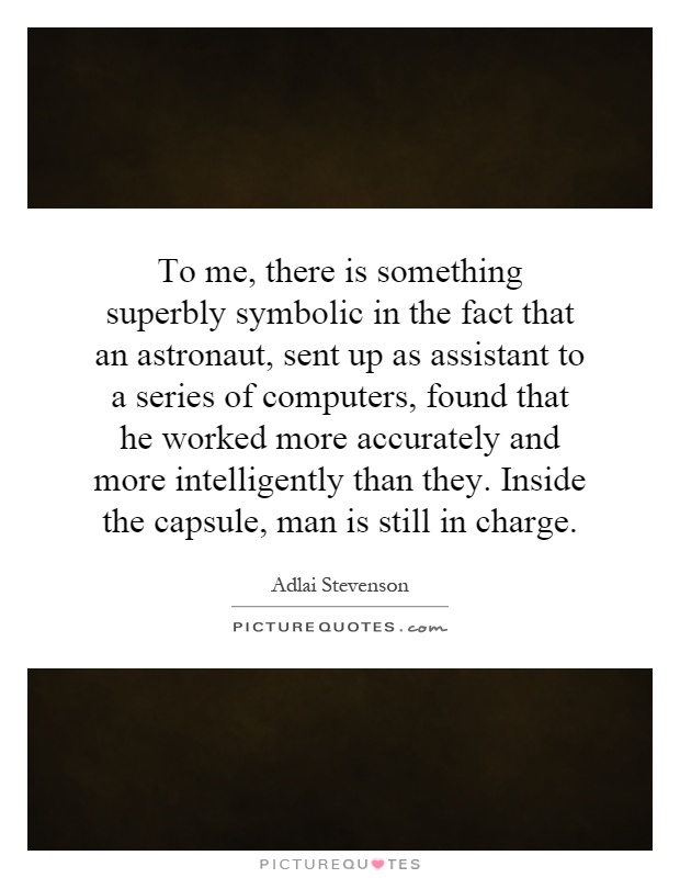 To me, there is something superbly symbolic in the fact that an astronaut, sent up as assistant to a series of computers, found that he worked more accurately and more intelligently than they. Inside the capsule, man is still in charge Picture Quote #1