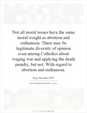 Not all moral issues have the same moral weight as abortion and euthanasia. There may be legitimate diversity of opinion even among Catholics about waging war and applying the death penalty, but not. With regard to abortion and euthanasia Picture Quote #1