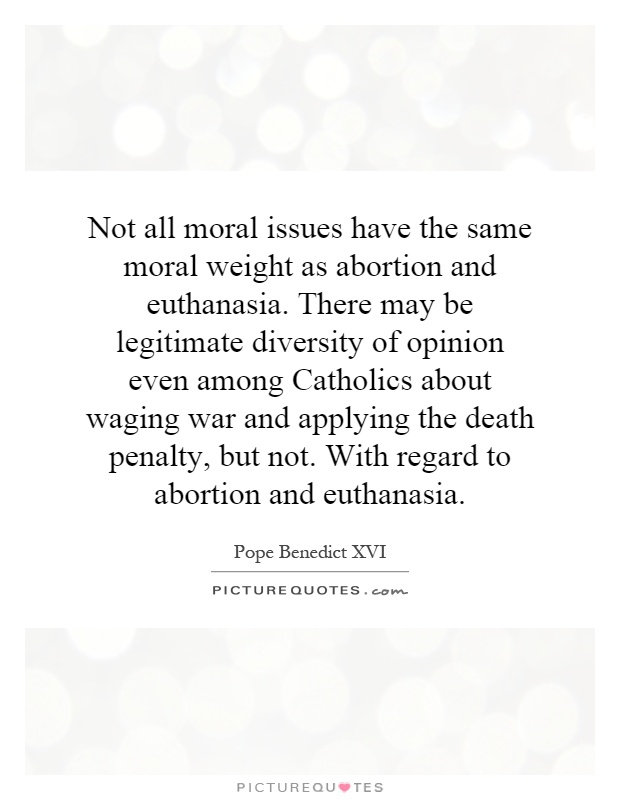 Not all moral issues have the same moral weight as abortion and euthanasia. There may be legitimate diversity of opinion even among Catholics about waging war and applying the death penalty, but not. With regard to abortion and euthanasia Picture Quote #1