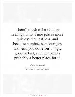 There's much to be said for feeling numb. Time passes more quickly. You eat less, and because numbness encourages laziness, you do fewer things, good or bad, and the world's probably a better place for it Picture Quote #1